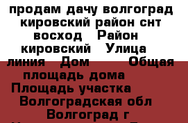 продам дачу волгоград кировский район снт восход › Район ­ кировский › Улица ­  линия › Дом ­ 32 › Общая площадь дома ­ 20 › Площадь участка ­ 500 - Волгоградская обл., Волгоград г. Недвижимость » Дома, коттеджи, дачи продажа   . Волгоградская обл.,Волгоград г.